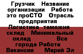 Грузчик › Название организации ­ Работа-это проСТО › Отрасль предприятия ­ Логистика, таможня, склад › Минимальный оклад ­ 15 000 - Все города Работа » Вакансии   . Марий Эл респ.